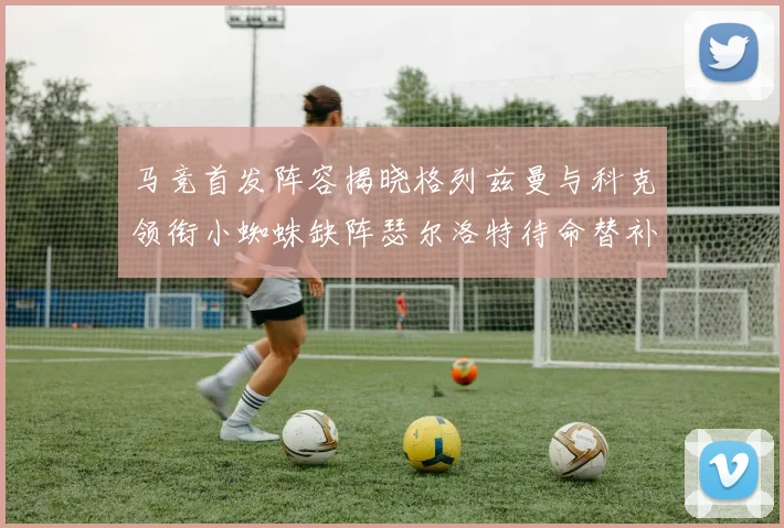 马竞首发阵容揭晓格列兹曼与科克领衔小蜘蛛缺阵瑟尔洛特待命替补