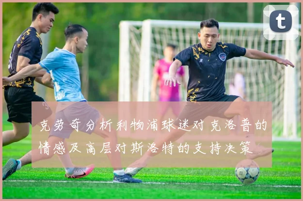 克劳奇分析利物浦球迷对克洛普的情感及高层对斯洛特的支持决策