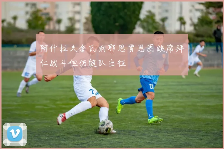阿什拉夫舍瓦利耶恩贾恩图缺席拜仁战斗但仍随队出征