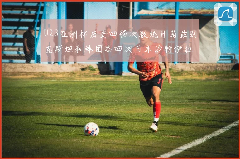 U23亚洲杯历史四强次数统计乌兹别克斯坦和韩国各四次日本沙特伊拉克三次