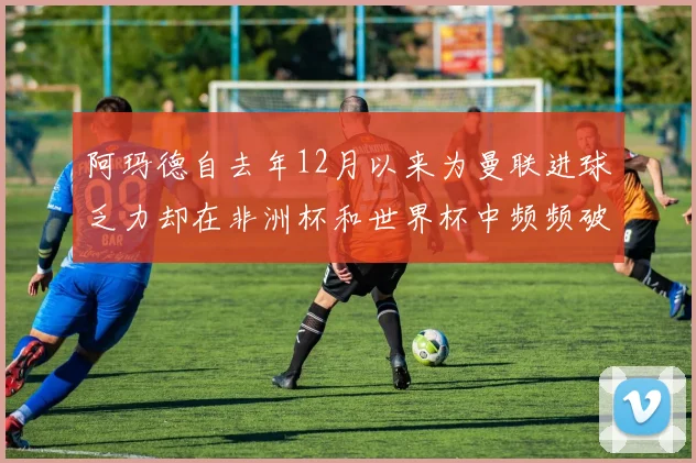 阿玛德自去年12月以来为曼联进球乏力却在非洲杯和世界杯中频频破门