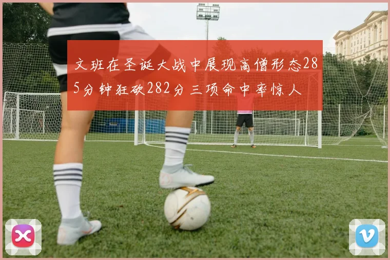 文班在圣诞大战中展现高僧形态285分钟狂砍282分三项命中率惊人