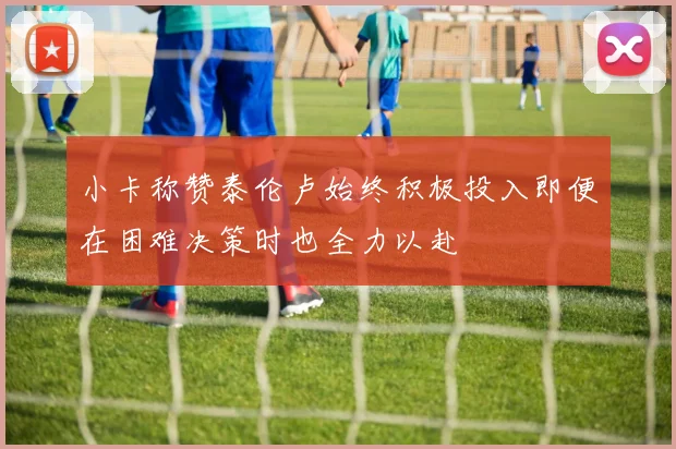 小卡称赞泰伦卢始终积极投入即便在困难决策时也全力以赴