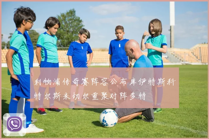 利物浦传奇赛阵容公布库伊特斯科特尔斯米切尔重聚对阵多特