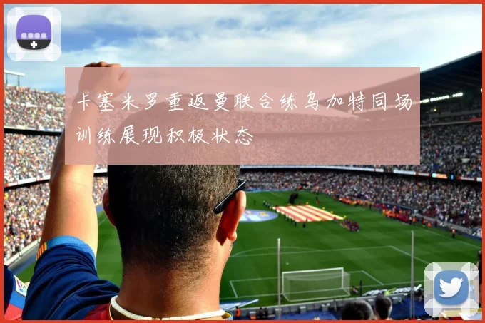 卡塞米罗重返曼联合练乌加特同场训练展现积极状态