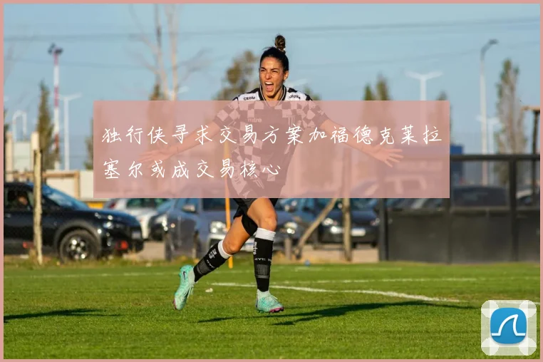 独行侠寻求交易方案加福德克莱拉塞尔或成交易核心