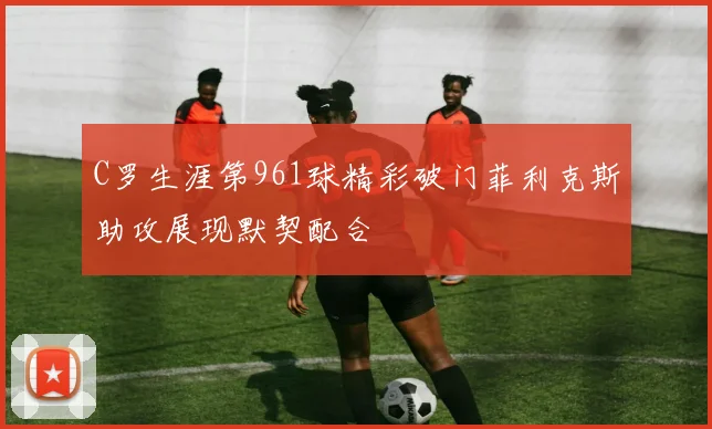 C罗生涯第961球精彩破门菲利克斯助攻展现默契配合
