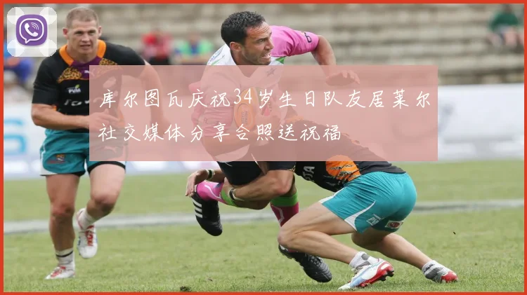 库尔图瓦庆祝34岁生日队友居莱尔社交媒体分享合照送祝福