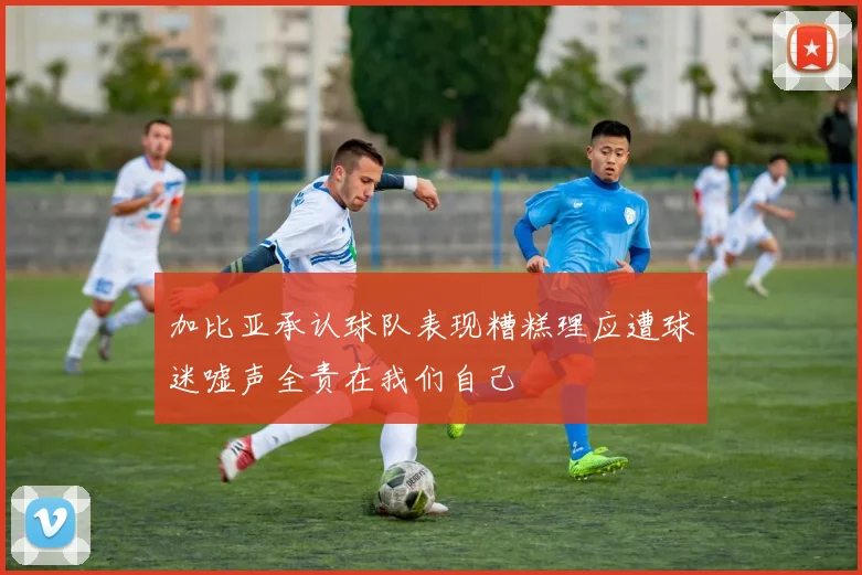 加比亚承认球队表现糟糕理应遭球迷嘘声全责在我们自己