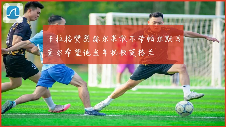 卡拉格赞图赫尔果敢不带帕尔默马奎尔希望他当年执教英格兰