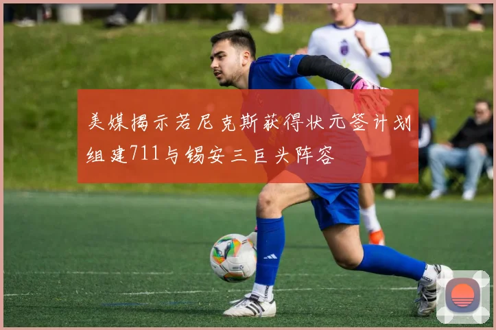 美媒揭示若尼克斯获得状元签计划组建711与锡安三巨头阵容