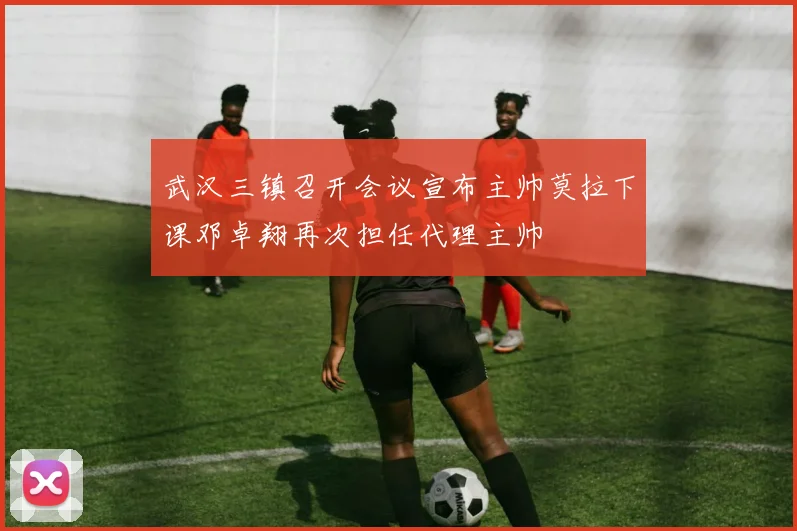 武汉三镇召开会议宣布主帅莫拉下课邓卓翔再次担任代理主帅