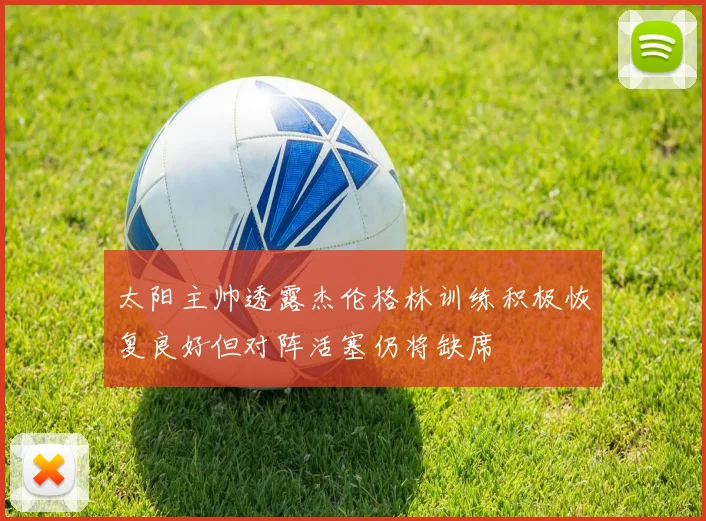 太阳主帅透露杰伦格林训练积极恢复良好但对阵活塞仍将缺席