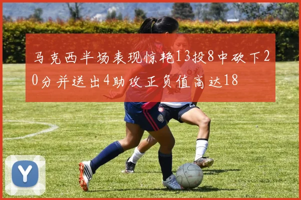 马克西半场表现惊艳13投8中砍下20分并送出4助攻正负值高达18