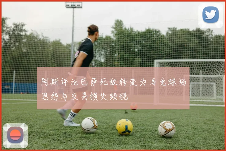 阿斯评论巴萨死敌转变为马竞球场恩怨与交易损失频现