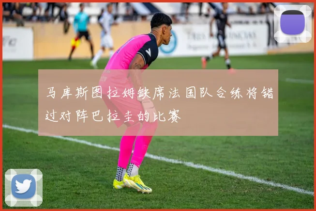 马库斯图拉姆缺席法国队合练将错过对阵巴拉圭的比赛
