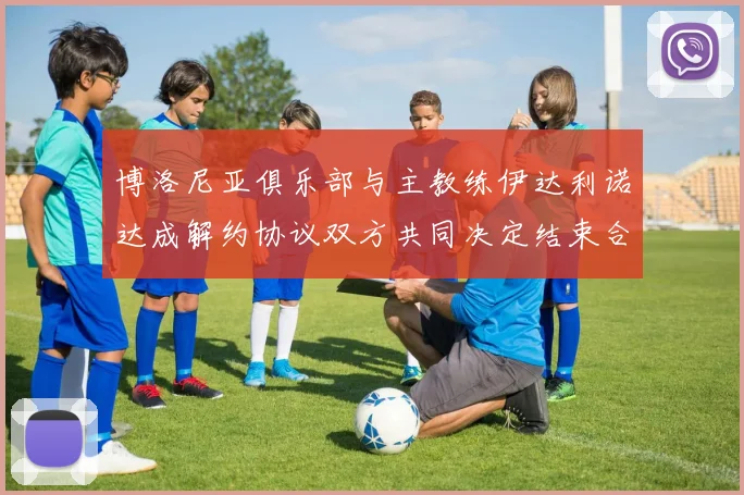 博洛尼亚俱乐部与主教练伊达利诺达成解约协议双方共同决定结束合作关系